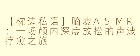 【枕边私语】脑麦ASMR：一场颅内深度放松的声波疗愈之旅