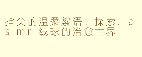 指尖的温柔絮语：探索.asmr绒球的治愈世界