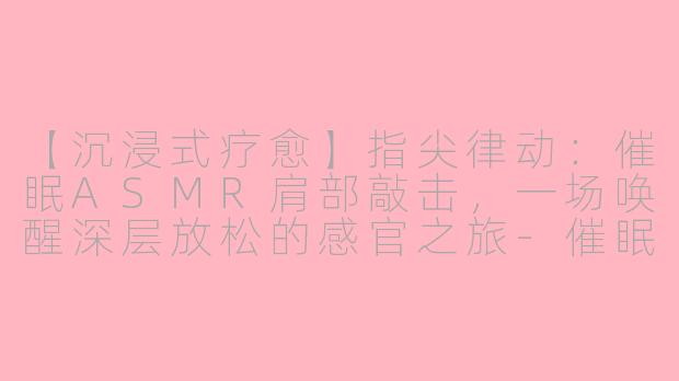 【沉浸式疗愈】指尖律动：催眠ASMR肩部敲击，一场唤醒深层放松的感官之旅-催眠asmr敲击肩部