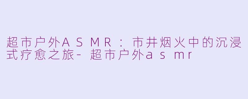 超市户外ASMR：市井烟火中的沉浸式疗愈之旅-超市户外asmr