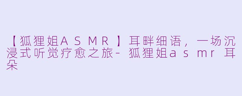 【狐狸姐ASMR】耳畔细语，一场沉浸式听觉疗愈之旅-狐狸姐asmr耳朵
