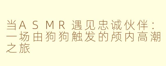 当ASMR遇见忠诚伙伴：一场由狗狗触发的颅内高潮之旅