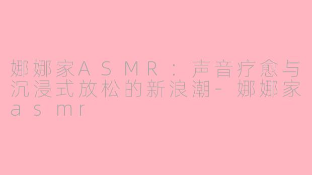 娜娜家ASMR：声音疗愈与沉浸式放松的新浪潮-娜娜家asmr