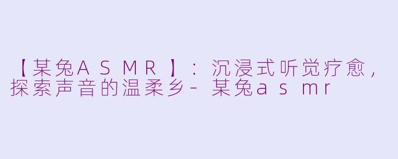 【某兔ASMR】：沉浸式听觉疗愈，探索声音的温柔乡