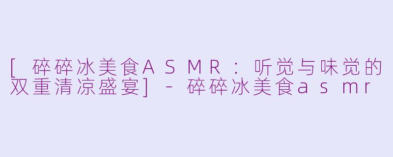 [碎碎冰美食ASMR：听觉与味觉的双重清凉盛宴]-碎碎冰美食asmr