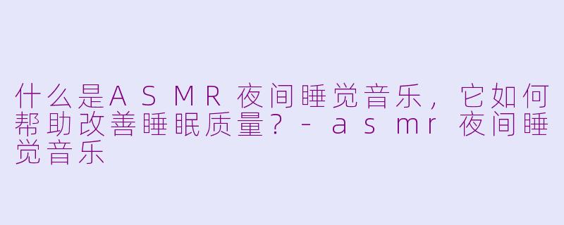 什么是ASMR夜间睡觉音乐，它如何帮助改善睡眠质量？-asmr夜间睡觉音乐