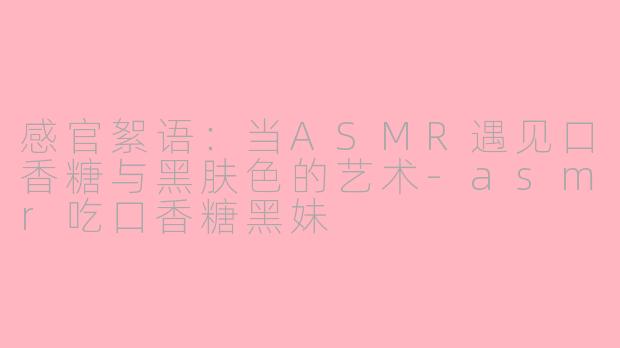 感官絮语：当ASMR遇见口香糖与黑肤色的艺术-asmr吃口香糖黑妹
