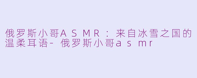俄罗斯小哥ASMR:来自冰雪之国的温柔耳语-俄罗斯小哥asmr