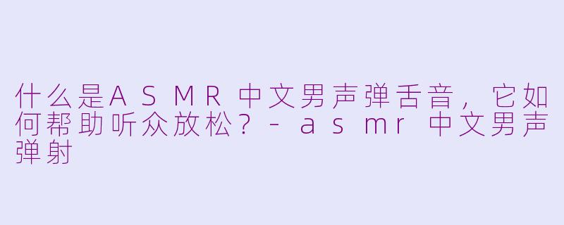 什么是ASMR中文男声弹舌音，它如何帮助听众放松？-asmr中文男声弹射
