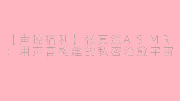 【声控福利】张真源ASMR：用声音构建的私密治愈宇宙