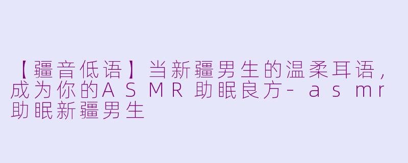 【疆音低语】当新疆男生的温柔耳语，成为你的ASMR助眠良方-asmr助眠新疆男生