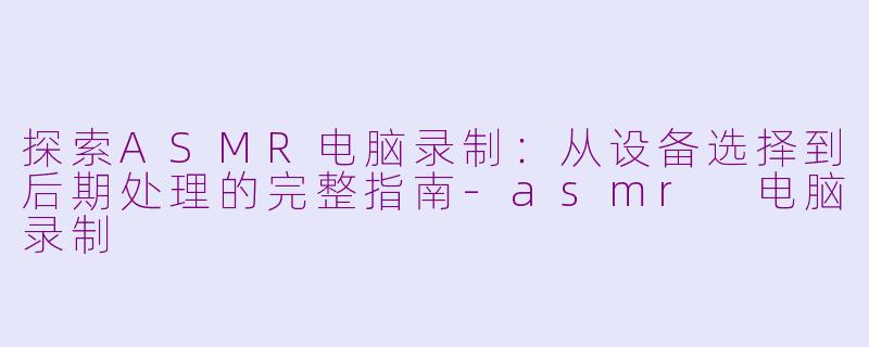 探索ASMR电脑录制：从设备选择到后期处理的完整指南-asmr 电脑录制
