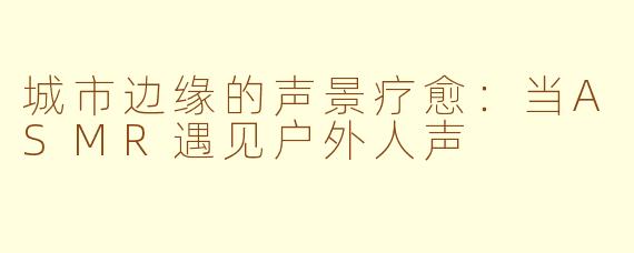 城市边缘的声景疗愈：当ASMR遇见户外人声