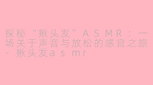 探秘“揪头发”ASMR：一场关于声音与放松的感官之旅-揪头发asmr