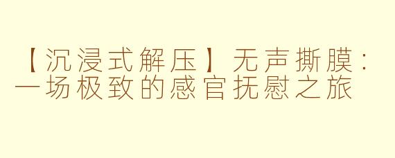 【沉浸式解压】无声撕膜：一场极致的感官抚慰之旅