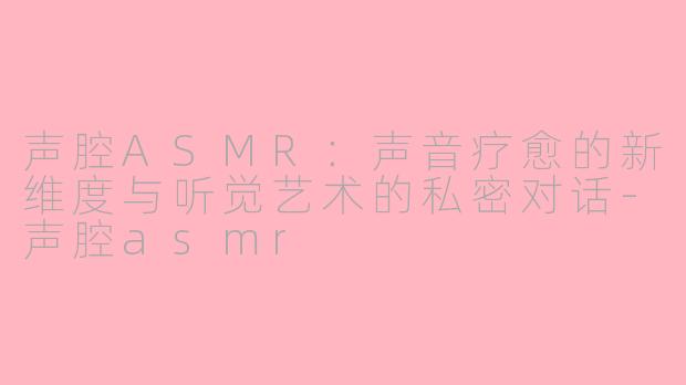 声腔ASMR：声音疗愈的新维度与听觉艺术的私密对话-声腔asmr