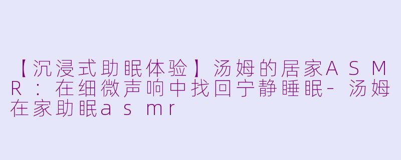 【沉浸式助眠体验】汤姆的居家ASMR：在细微声响中找回宁静睡眠-汤姆在家助眠asmr