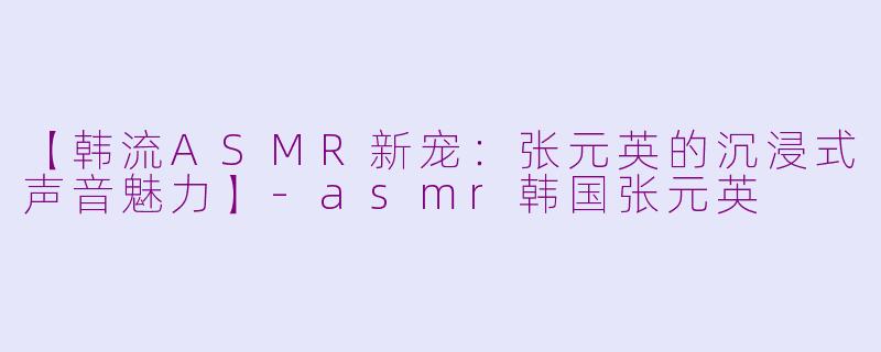 【韩流ASMR新宠：张元英的沉浸式声音魅力】-asmr韩国张元英