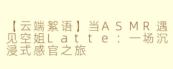 【云端絮语】当ASMR遇见空姐Latte：一场沉浸式感官之旅