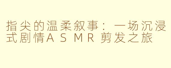 指尖的温柔叙事：一场沉浸式剧情ASMR剪发之旅
