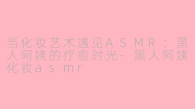 当化妆艺术遇见ASMR：黑人阿姨的疗愈时光-黑人阿姨化妆asmr