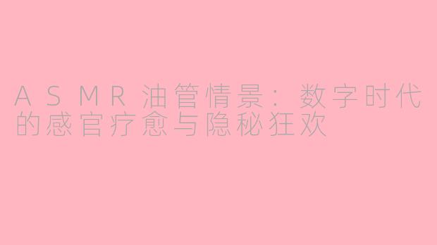 ASMR油管情景：数字时代的感官疗愈与隐秘狂欢