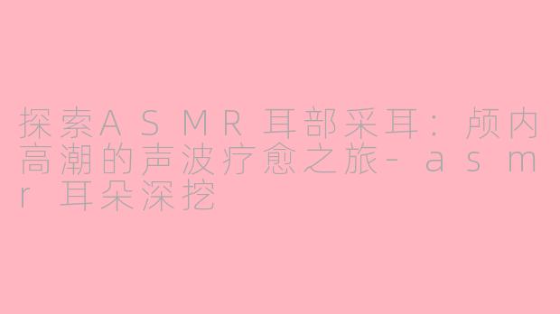 探索ASMR耳部采耳:颅内高潮的声波疗愈之旅-asmr耳朵深挖