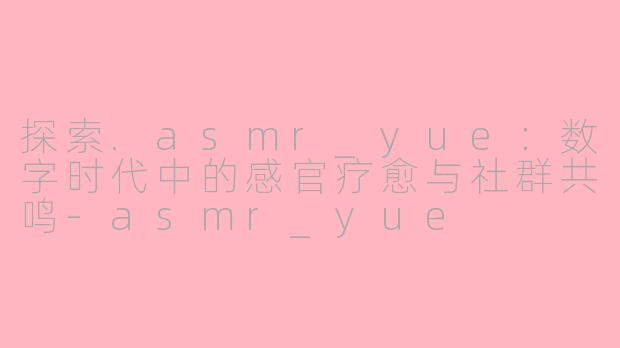 探索.asmr_yue：数字时代中的感官疗愈与社群共鸣-asmr_yue