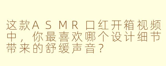 这款ASMR口红开箱视频中，你最喜欢哪个设计细节带来的舒缓声音？