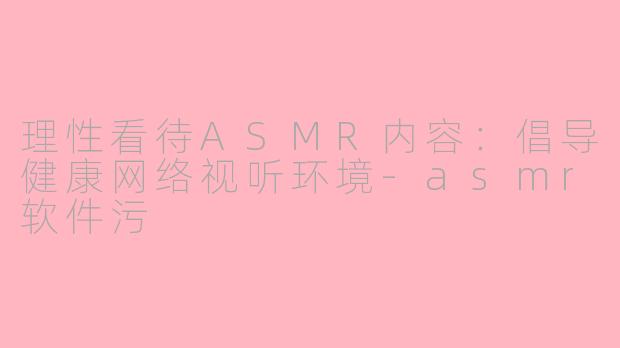 理性看待ASMR内容：倡导健康网络视听环境-asmr软件污