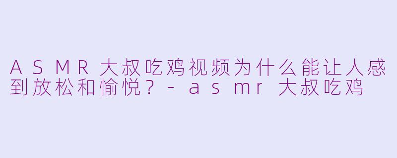 ASMR大叔吃鸡视频为什么能让人感到放松和愉悦？-asmr大叔吃鸡