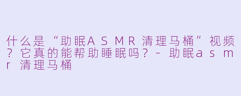 什么是“助眠ASMR清理马桶”视频？它真的能帮助睡眠吗？-助眠asmr清理马桶