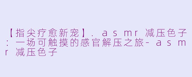 【指尖疗愈新宠】.asmr减压色子:一场可触摸的感官解压之旅-asmr减压色子