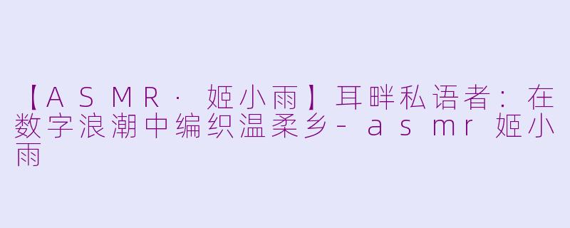 【ASMR·姬小雨】耳畔私语者：在数字浪潮中编织温柔乡-asmr姬小雨