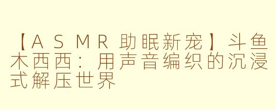 【ASMR助眠新宠】斗鱼木西西：用声音编织的沉浸式解压世界