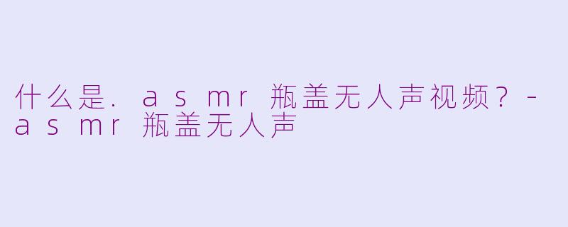 什么是.asmr瓶盖无人声视频？
