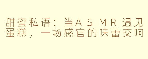 甜蜜私语：当ASMR遇见蛋糕，一场感官的味蕾交响