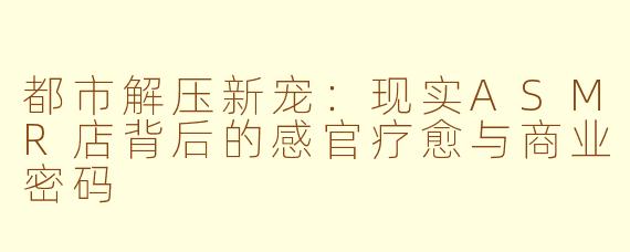 都市解压新宠：现实ASMR店背后的感官疗愈与商业密码