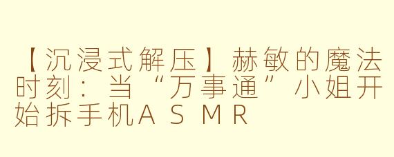 【沉浸式解压】赫敏的魔法时刻：当“万事通”小姐开始拆手机ASMR