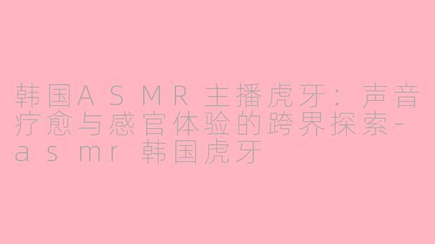 韩国ASMR主播虎牙：声音疗愈与感官体验的跨界探索-asmr韩国虎牙