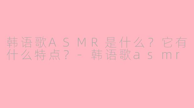 韩语歌ASMR是什么？它有什么特点？-韩语歌asmr