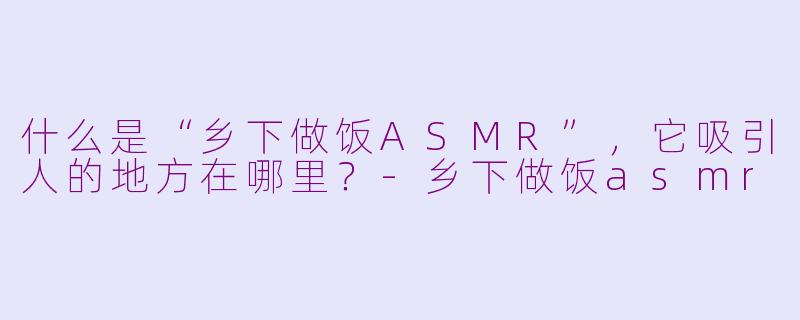 什么是“乡下做饭ASMR”，它吸引人的地方在哪里？-乡下做饭asmr