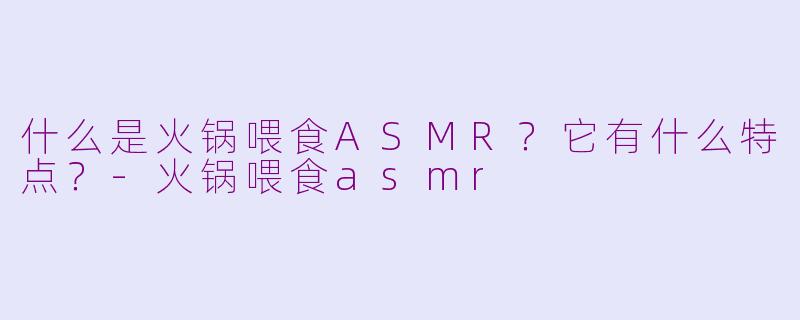 什么是火锅喂食ASMR？它有什么特点？-火锅喂食asmr