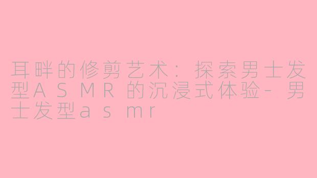 耳畔的修剪艺术：探索男士发型ASMR的沉浸式体验-男士发型asmr