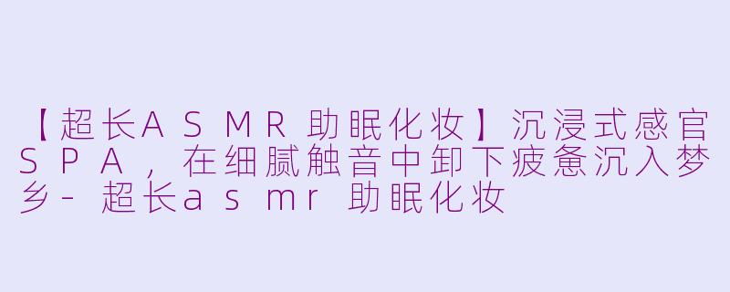 【超长ASMR助眠化妆】沉浸式感官SPA，在细腻触音中卸下疲惫沉入梦乡-超长asmr助眠化妆
