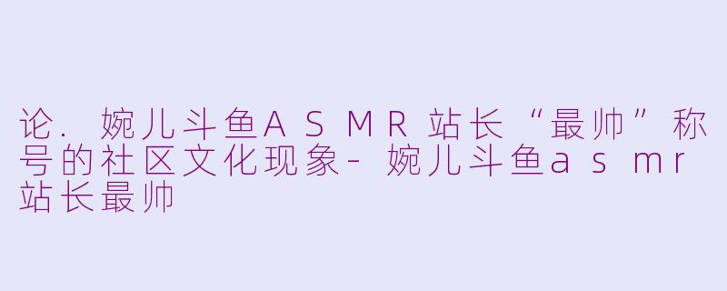 论.婉儿斗鱼ASMR站长“最帅”称号的社区文化现象-婉儿斗鱼asmr站长最帅