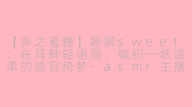 【声之蜜糖】娜娜sweet:在耳畔轻语间,编织一场温柔的感官绮梦-asmr主播娜娜sweet