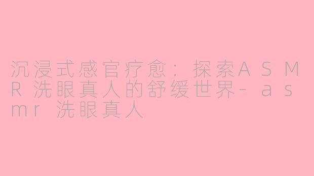 沉浸式感官疗愈:探索ASMR洗眼真人的舒缓世界-asmr洗眼真人