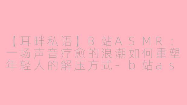 【耳畔私语】B站ASMR：一场声音疗愈的浪潮如何重塑年轻人的解压方式-b站asmr板块