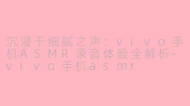 沉浸于细腻之声：vivo手机ASMR录音体验全解析-vivo手机asmr